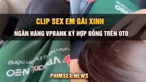 clip sex em gái xinh ngân hàng vpbank ký hợp đồng trên oto
